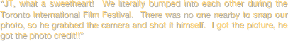 “JT, what a sweetheart!  We literally bumped into each other during the Toronto International Film Festival.  There was no one nearby to snap our photo, so he grabbed the camera and shot it himself.  I got the picture, he got the photo credit!!”
